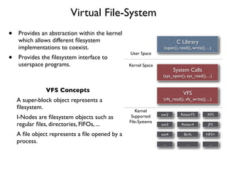 Virtual File-System
•   Provides an abstraction within the kernel
    which allows different ﬁlesystem                                    C Library
    implementations to coexist.                                 (open(), read(), write(), ...)
                                                User Space
•   Provides the ﬁlesystem interface to
    userspace programs.                         Kernel Space
                                                                      System Calls
                                                                (sys_open(), sys_read(), ...)


               VFS Concepts                                                 VFS
    A super-block object represents a                           (vfs_read(), vfs_write(), ...)
    ﬁlesystem.
                                                   Kernel
                                                               ext2       ReiserFS         XFS
    I-Nodes are ﬁlesystem objects such as        Supported
                                                File-Systems
    regular ﬁles, directories, FIFOs, ...                      ext3        Reiser4          JFS

    A ﬁle object represents a ﬁle opened by a                  ext4         Btrfs         HFS+
    process.                                                    ...           ...           ...
 