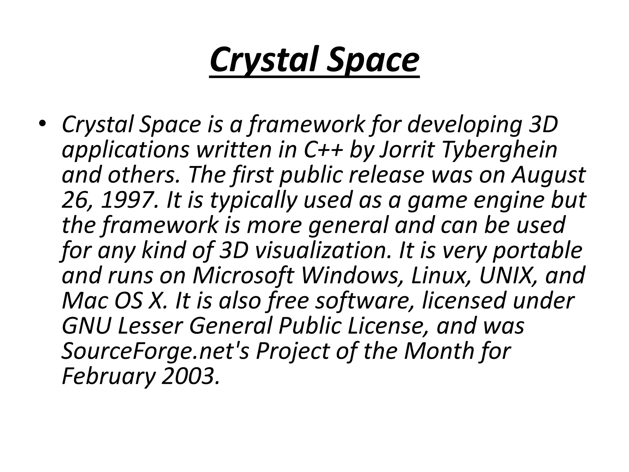 Crystal Space
• Crystal Space is a framework for developing 3D
applications written in C++ by Jorrit Tyberghein
and others. The first public release was on August
26, 1997. It is typically used as a game engine but
the framework is more general and can be used
for any kind of 3D visualization. It is very portable
and runs on Microsoft Windows, Linux, UNIX, and
Mac OS X. It is also free software, licensed under
GNU Lesser General Public License, and was
SourceForge.net's Project of the Month for
February 2003.
 