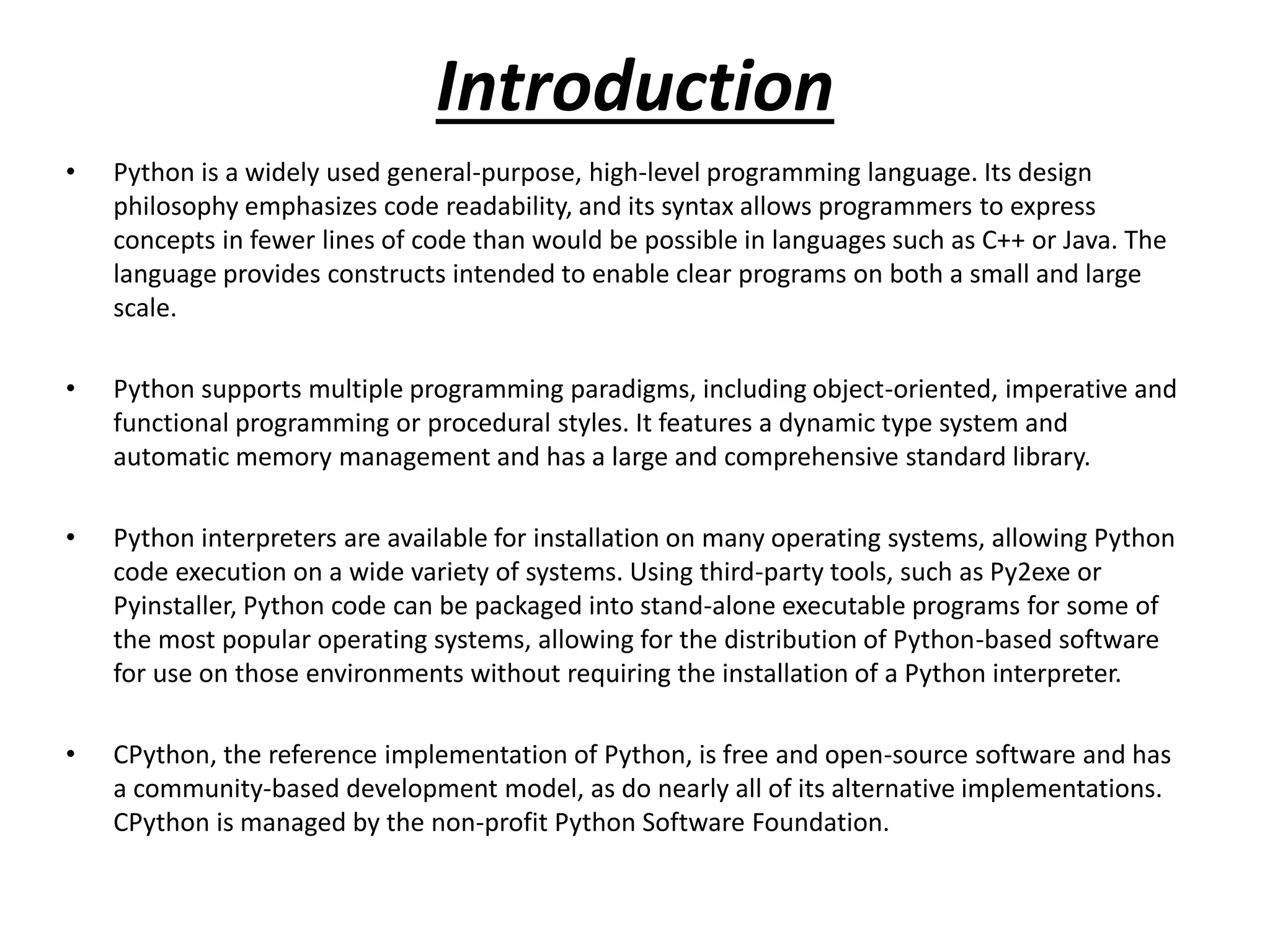 Introduction
• Python is a widely used general-purpose, high-level programming language. Its design
philosophy emphasizes code readability, and its syntax allows programmers to express
concepts in fewer lines of code than would be possible in languages such as C++ or Java. The
language provides constructs intended to enable clear programs on both a small and large
scale.
• Python supports multiple programming paradigms, including object-oriented, imperative and
functional programming or procedural styles. It features a dynamic type system and
automatic memory management and has a large and comprehensive standard library.
• Python interpreters are available for installation on many operating systems, allowing Python
code execution on a wide variety of systems. Using third-party tools, such as Py2exe or
Pyinstaller, Python code can be packaged into stand-alone executable programs for some of
the most popular operating systems, allowing for the distribution of Python-based software
for use on those environments without requiring the installation of a Python interpreter.
• CPython, the reference implementation of Python, is free and open-source software and has
a community-based development model, as do nearly all of its alternative implementations.
CPython is managed by the non-profit Python Software Foundation.
 