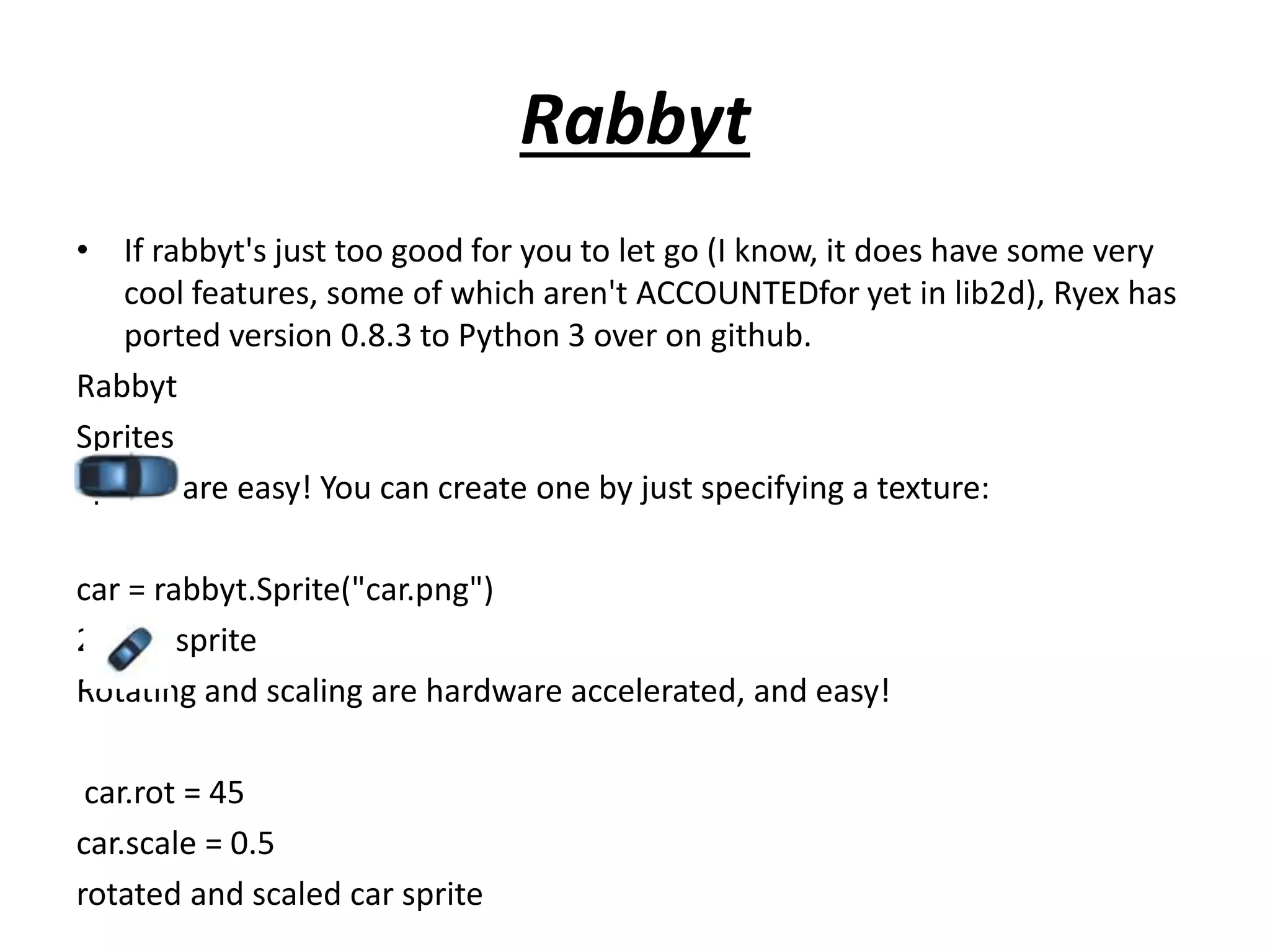 Rabbyt
• If rabbyt's just too good for you to let go (I know, it does have some very
cool features, some of which aren't ACCOUNTEDfor yet in lib2d), Ryex has
ported version 0.8.3 to Python 3 over on github.
Rabbyt
Sprites
Sprites are easy! You can create one by just specifying a texture:
car = rabbyt.Sprite("car.png")
2D car sprite
Rotating and scaling are hardware accelerated, and easy!
car.rot = 45
car.scale = 0.5
rotated and scaled car sprite
 