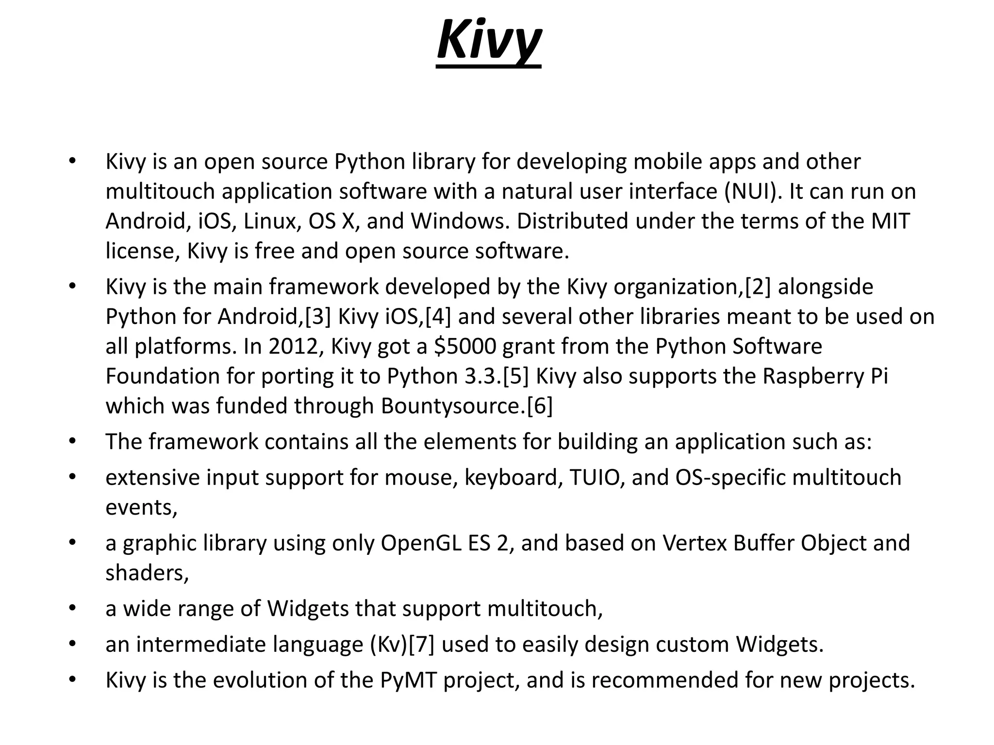 Kivy
• Kivy is an open source Python library for developing mobile apps and other
multitouch application software with a natural user interface (NUI). It can run on
Android, iOS, Linux, OS X, and Windows. Distributed under the terms of the MIT
license, Kivy is free and open source software.
• Kivy is the main framework developed by the Kivy organization,[2] alongside
Python for Android,[3] Kivy iOS,[4] and several other libraries meant to be used on
all platforms. In 2012, Kivy got a $5000 grant from the Python Software
Foundation for porting it to Python 3.3.[5] Kivy also supports the Raspberry Pi
which was funded through Bountysource.[6]
• The framework contains all the elements for building an application such as:
• extensive input support for mouse, keyboard, TUIO, and OS-specific multitouch
events,
• a graphic library using only OpenGL ES 2, and based on Vertex Buffer Object and
shaders,
• a wide range of Widgets that support multitouch,
• an intermediate language (Kv)[7] used to easily design custom Widgets.
• Kivy is the evolution of the PyMT project, and is recommended for new projects.
 