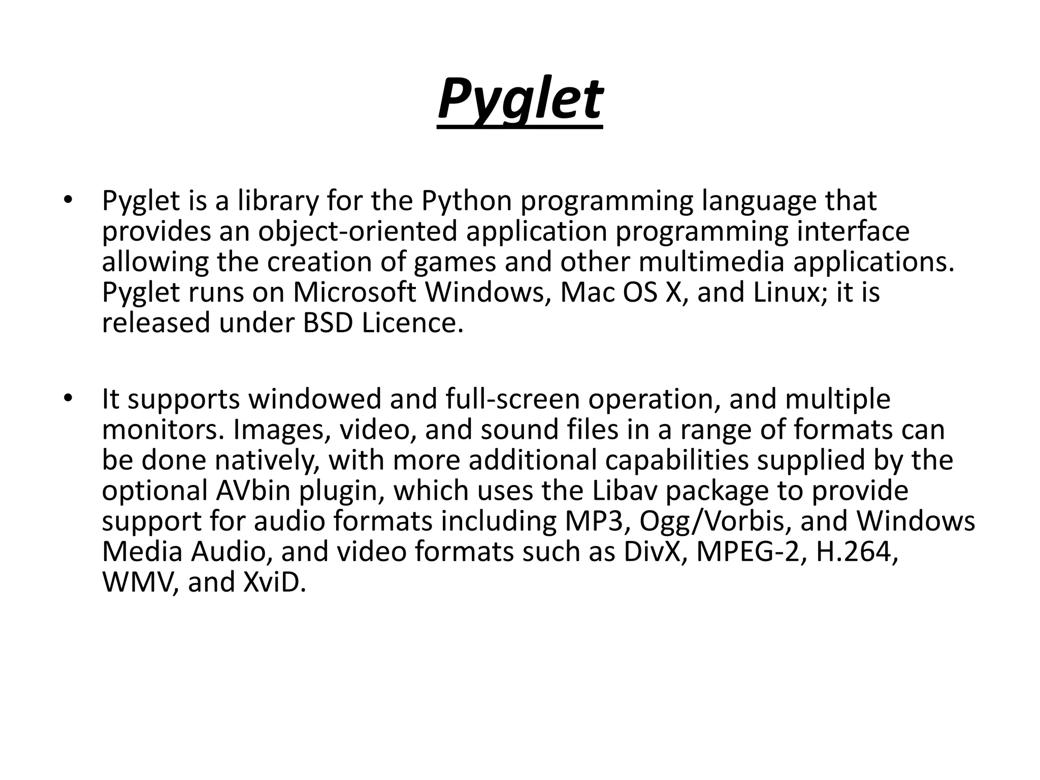 Pyglet
• Pyglet is a library for the Python programming language that
provides an object-oriented application programming interface
allowing the creation of games and other multimedia applications.
Pyglet runs on Microsoft Windows, Mac OS X, and Linux; it is
released under BSD Licence.
• It supports windowed and full-screen operation, and multiple
monitors. Images, video, and sound files in a range of formats can
be done natively, with more additional capabilities supplied by the
optional AVbin plugin, which uses the Libav package to provide
support for audio formats including MP3, Ogg/Vorbis, and Windows
Media Audio, and video formats such as DivX, MPEG-2, H.264,
WMV, and XviD.
 