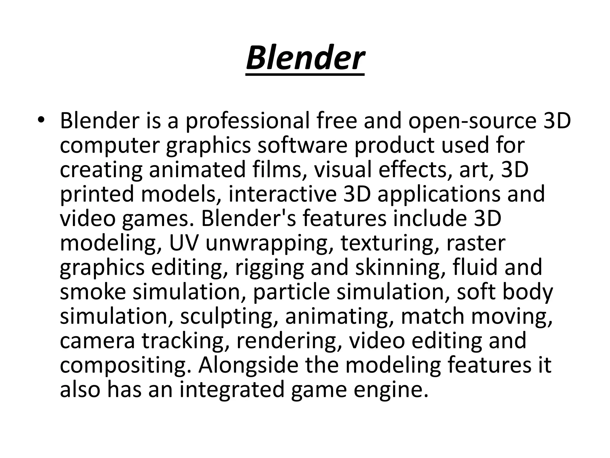 Blender
• Blender is a professional free and open-source 3D
computer graphics software product used for
creating animated films, visual effects, art, 3D
printed models, interactive 3D applications and
video games. Blender's features include 3D
modeling, UV unwrapping, texturing, raster
graphics editing, rigging and skinning, fluid and
smoke simulation, particle simulation, soft body
simulation, sculpting, animating, match moving,
camera tracking, rendering, video editing and
compositing. Alongside the modeling features it
also has an integrated game engine.
 