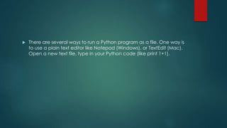  There are several ways to run a Python program as a file. One way is
to use a plain text editor like Notepad (Windows), or TextEdit (Mac).
Open a new text file, type in your Python code (like print 1+1).
 