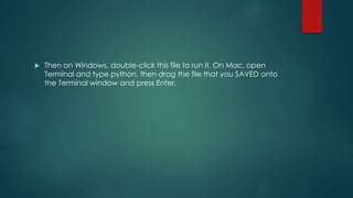  Then on Windows, double-click this file to run it. On Mac, open
Terminal and type python, then drag the file that you SAVED onto
the Terminal window and press Enter.
 
