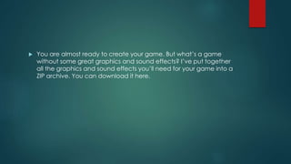  You are almost ready to create your game. But what’s a game
without some great graphics and sound effects? I’ve put together
all the graphics and sound effects you’ll need for your game into a
ZIP archive. You can download it here.
 