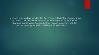  Once you’ve downloaded the file, create a folder for your game on
your hard disk and extract the resources folder into that folder so
that your game folder has a subfolder named resources, with the
various resources grouped in additional folders inside it
 