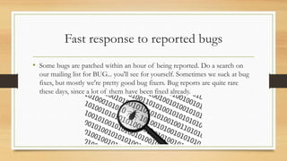 Fast response to reported bugs
• Some bugs are patched within an hour of being reported. Do a search on
our mailing list for BUG... you'll see for yourself. Sometimes we suck at bug
fixes, but mostly we're pretty good bug fixers. Bug reports are quite rare
these days, since a lot of them have been fixed already.
 