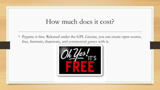 How much does it cost?
• Pygame is free. Released under the GPL License, you can create open source,
free, freeware, shareware, and commercial games with it.
 