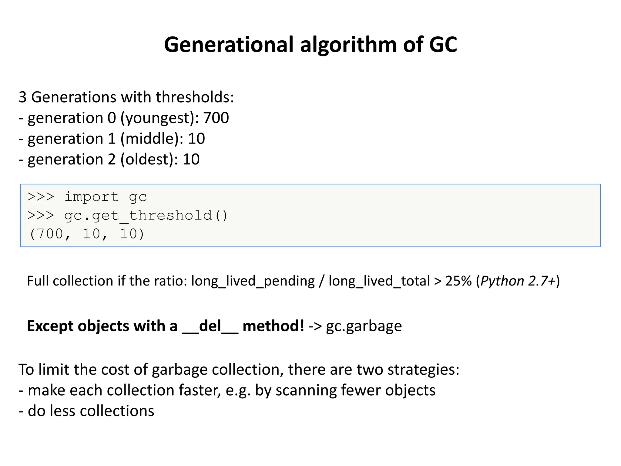 Generational algorithm of GC
3 Generations with thresholds:
- generation 0 (youngest): 700
- generation 1 (middle): 10
- generation 2 (oldest): 10
>>> import gc
>>> gc.get_threshold()
(700, 10, 10)
To limit the cost of garbage collection, there are two strategies:
- make each collection faster, e.g. by scanning fewer objects
- do less collections
Except objects with a __del__ method! -> gc.garbage
Full collection if the ratio: long_lived_pending / long_lived_total > 25% (Python 2.7+)
 