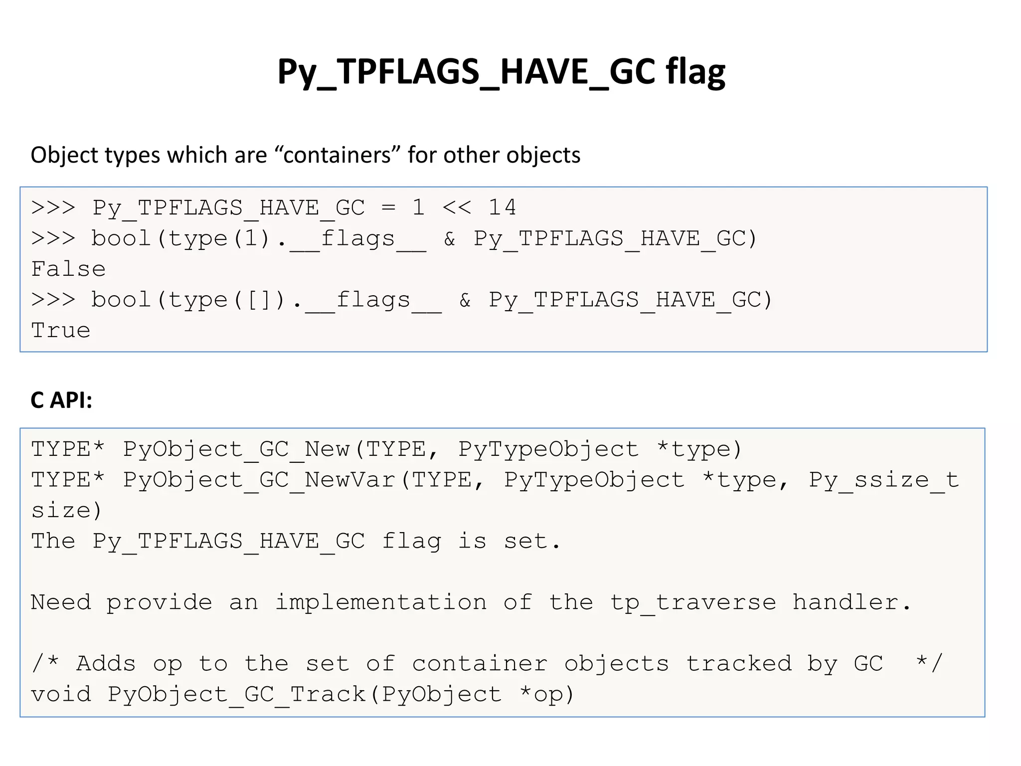 Py_TPFLAGS_HAVE_GC flag
>>> Py_TPFLAGS_HAVE_GC = 1 << 14
>>> bool(type(1).__flags__ & Py_TPFLAGS_HAVE_GC)
False
>>> bool(type([]).__flags__ & Py_TPFLAGS_HAVE_GC)
True
TYPE* PyObject_GC_New(TYPE, PyTypeObject *type)
TYPE* PyObject_GC_NewVar(TYPE, PyTypeObject *type, Py_ssize_t
size)
The Py_TPFLAGS_HAVE_GC flag is set.
Need provide an implementation of the tp_traverse handler.
/* Adds op to the set of container objects tracked by GC */
void PyObject_GC_Track(PyObject *op)
Object types which are “containers” for other objects
C API:
 