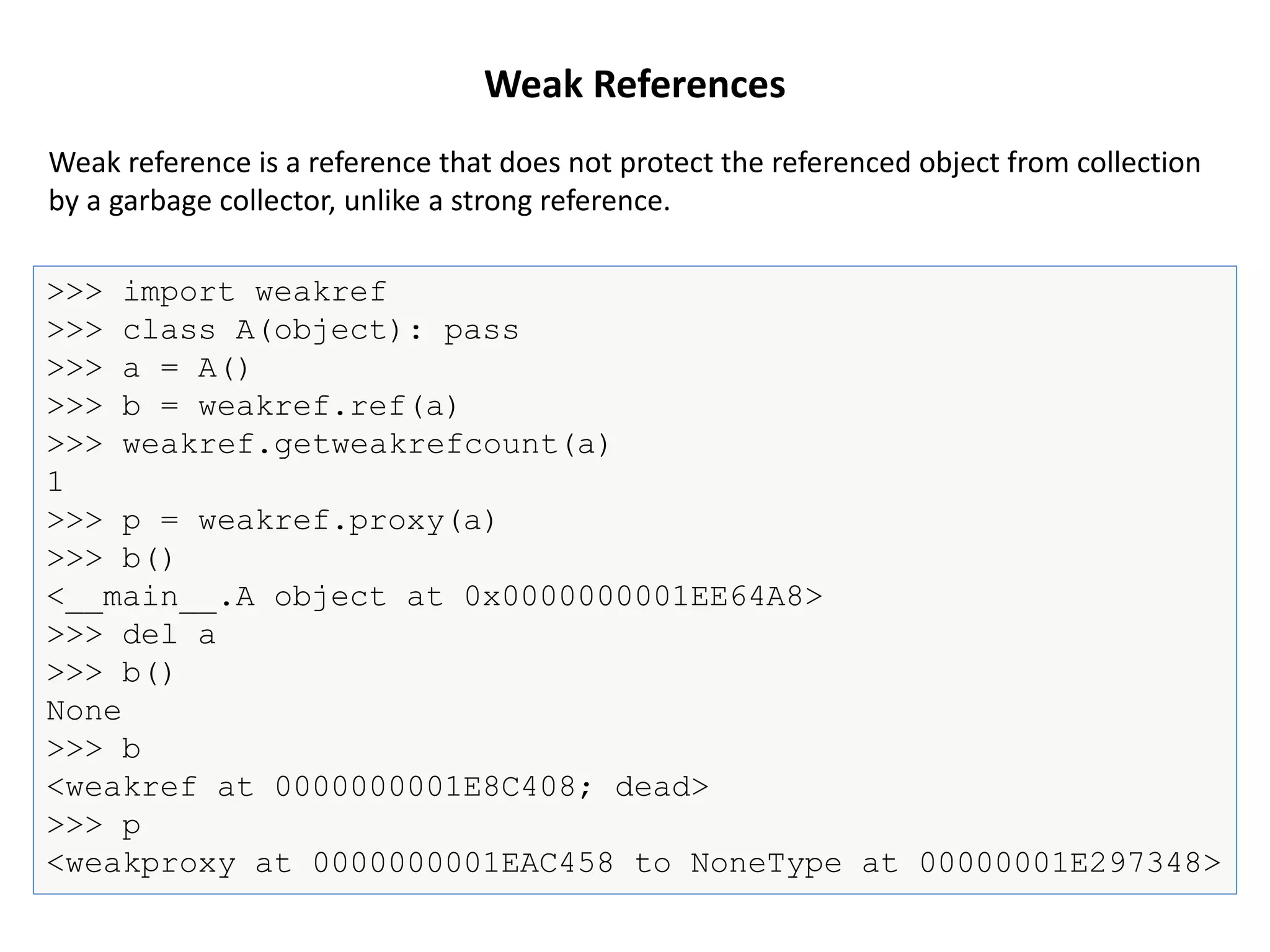 Weak References
>>> import weakref
>>> class A(object): pass
>>> a = A()
>>> b = weakref.ref(a)
>>> weakref.getweakrefcount(a)
1
>>> p = weakref.proxy(a)
>>> b()
<__main__.A object at 0x0000000001EE64A8>
>>> del a
>>> b()
None
>>> b
<weakref at 0000000001E8C408; dead>
>>> p
<weakproxy at 0000000001EAC458 to NoneType at 00000001E297348>
Weak reference is a reference that does not protect the referenced object from collection
by a garbage collector, unlike a strong reference.
 