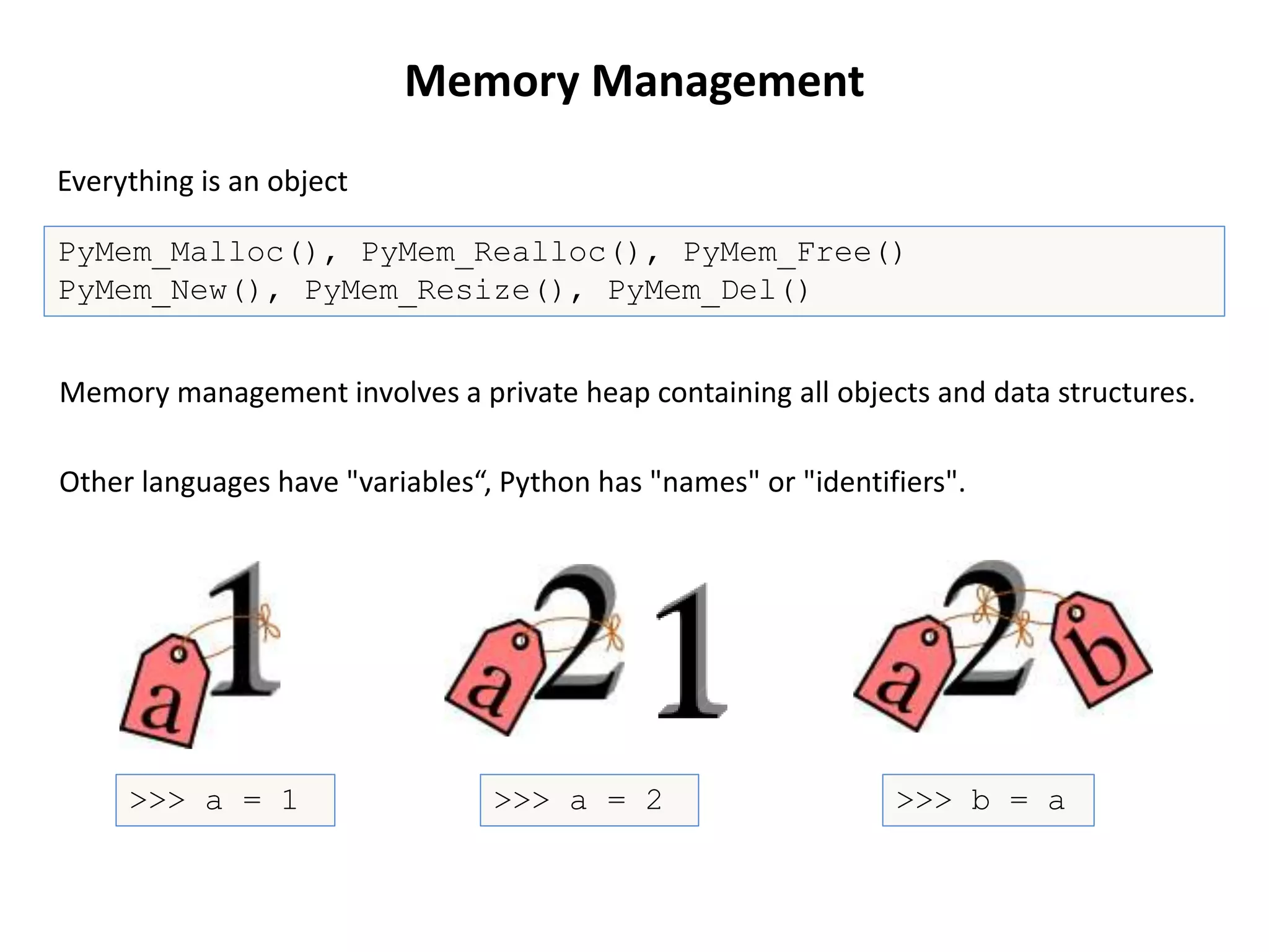 PyMem_Malloc(), PyMem_Realloc(), PyMem_Free()
PyMem_New(), PyMem_Resize(), PyMem_Del()
Memory Management
Other languages have "variables“, Python has "names" or "identifiers".
Everything is an object
>>> b = a>>> a = 2>>> a = 1
Memory management involves a private heap containing all objects and data structures.
 