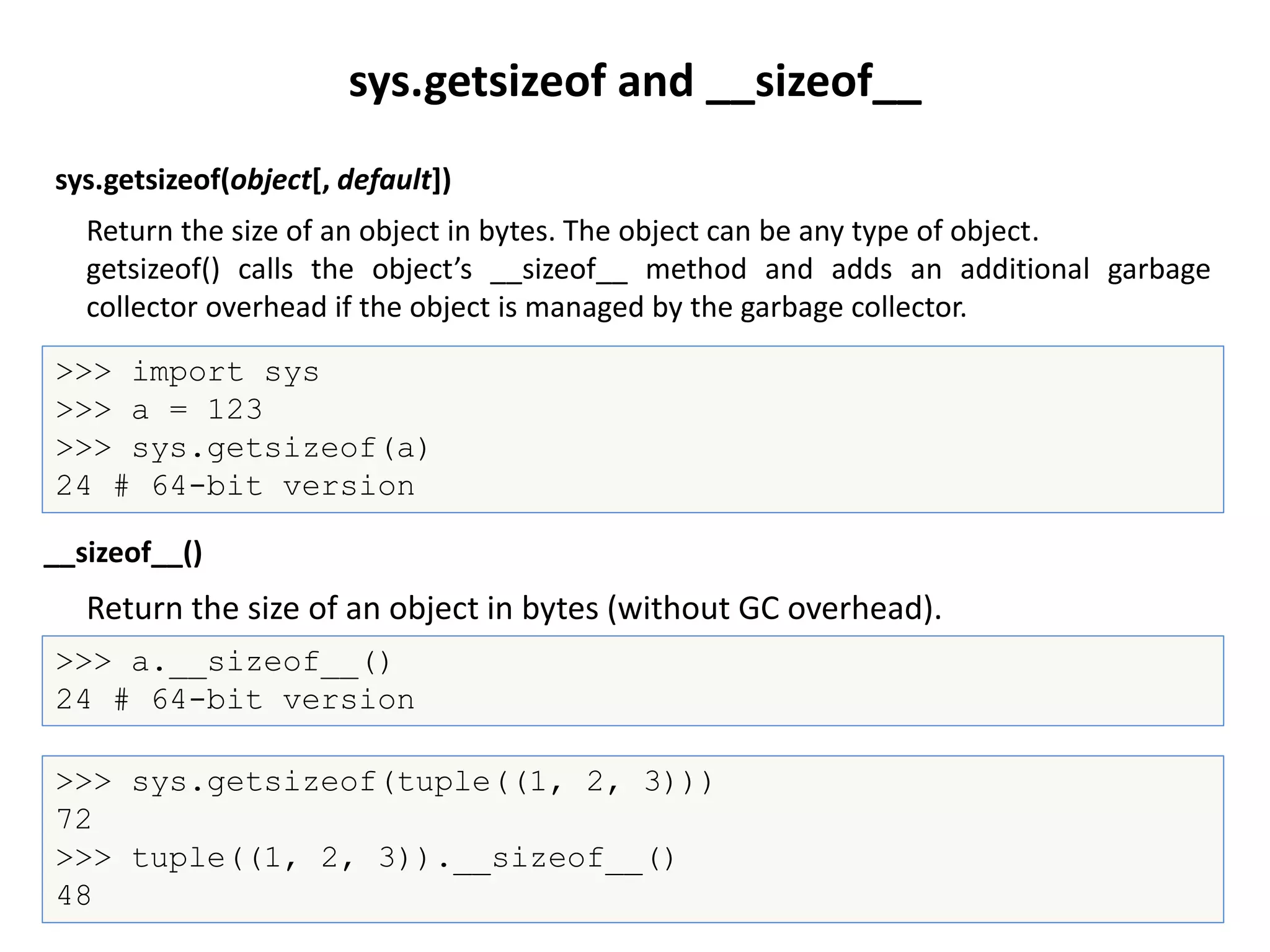 sys.getsizeof(object[, default])
>>> import sys
>>> a = 123
>>> sys.getsizeof(a)
24 # 64-bit version
Return the size of an object in bytes (without GC overhead).
__sizeof__()
>>> a.__sizeof__()
24 # 64-bit version
sys.getsizeof and __sizeof__
Return the size of an object in bytes. The object can be any type of object.
getsizeof() calls the object’s __sizeof__ method and adds an additional garbage
collector overhead if the object is managed by the garbage collector.
>>> sys.getsizeof(tuple((1, 2, 3)))
72
>>> tuple((1, 2, 3)).__sizeof__()
48
 
