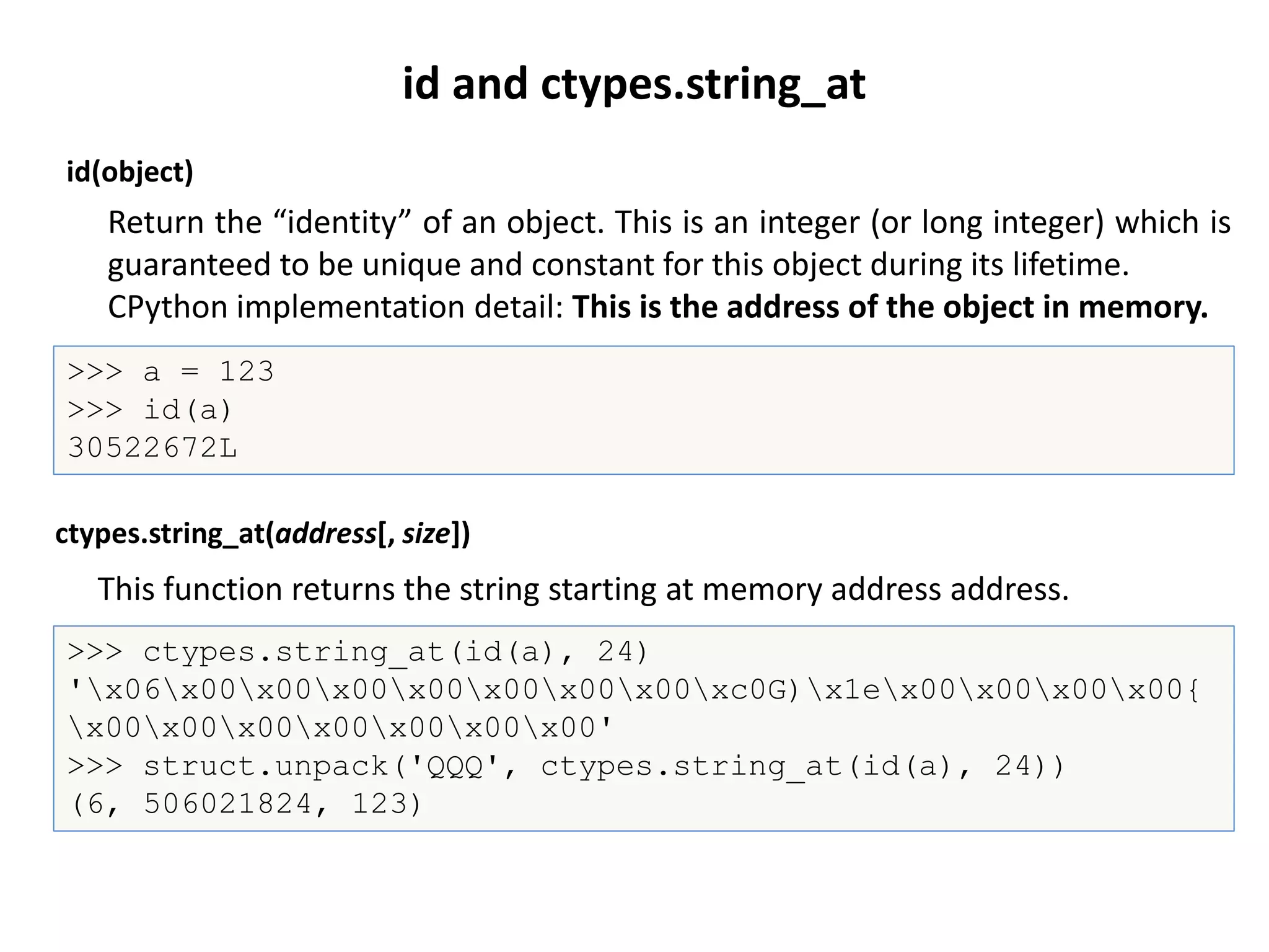 id(object)
>>> a = 123
>>> id(a)
30522672L
This function returns the string starting at memory address address.
ctypes.string_at(address[, size])
>>> ctypes.string_at(id(a), 24)
'x06x00x00x00x00x00x00x00xc0G)x1ex00x00x00x00{
x00x00x00x00x00x00x00'
>>> struct.unpack('QQQ', ctypes.string_at(id(a), 24))
(6, 506021824, 123)
id and ctypes.string_at
Return the “identity” of an object. This is an integer (or long integer) which is
guaranteed to be unique and constant for this object during its lifetime.
CPython implementation detail: This is the address of the object in memory.
 