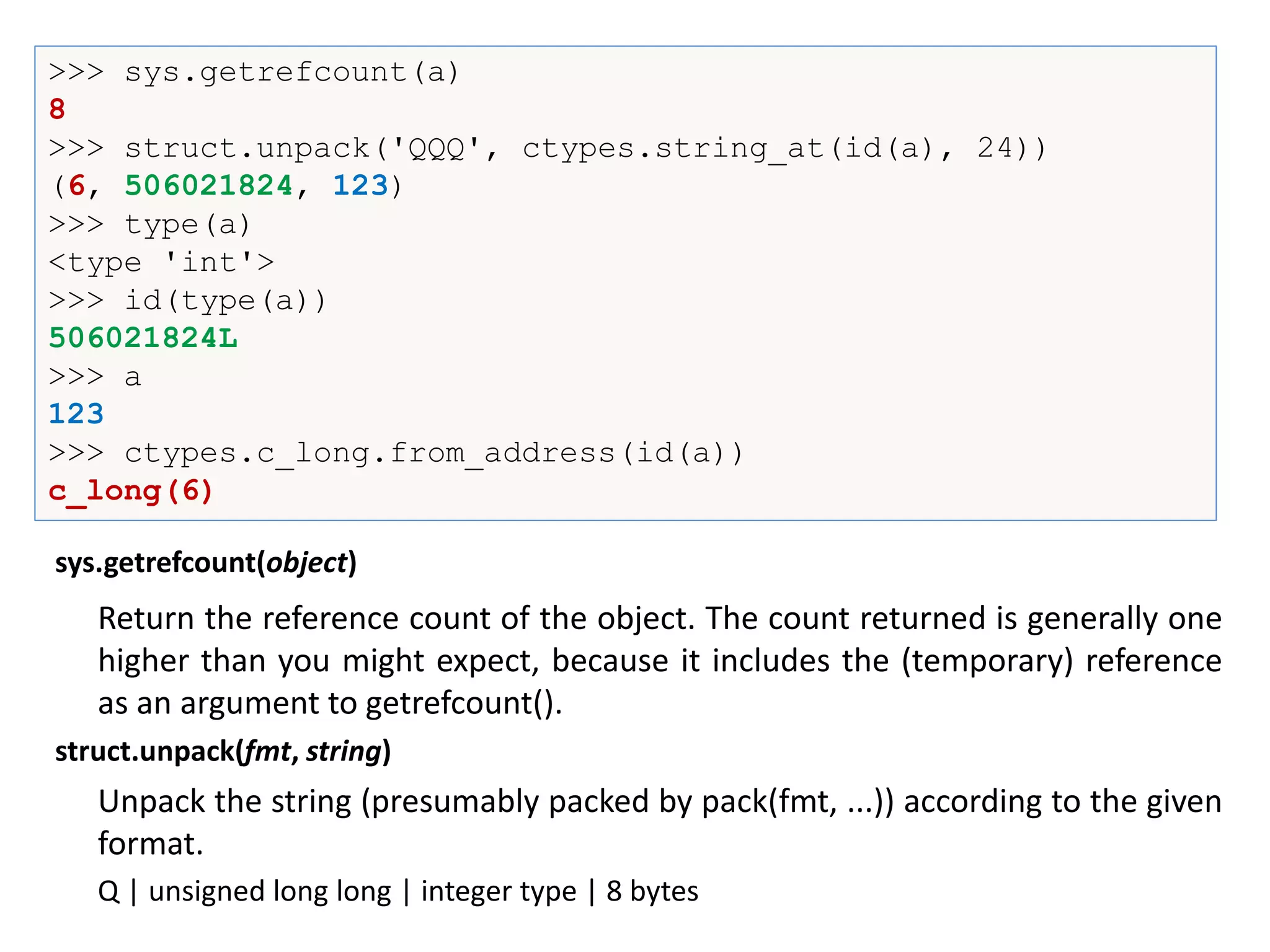 >>> sys.getrefcount(a)
8
>>> struct.unpack('QQQ', ctypes.string_at(id(a), 24))
(6, 506021824, 123)
>>> type(a)
<type 'int'>
>>> id(type(a))
506021824L
>>> a
123
>>> ctypes.c_long.from_address(id(a))
c_long(6)
Return the reference count of the object. The count returned is generally one
higher than you might expect, because it includes the (temporary) reference
as an argument to getrefcount().
sys.getrefcount(object)
Unpack the string (presumably packed by pack(fmt, ...)) according to the given
format.
struct.unpack(fmt, string)
Q | unsigned long long | integer type | 8 bytes
 
