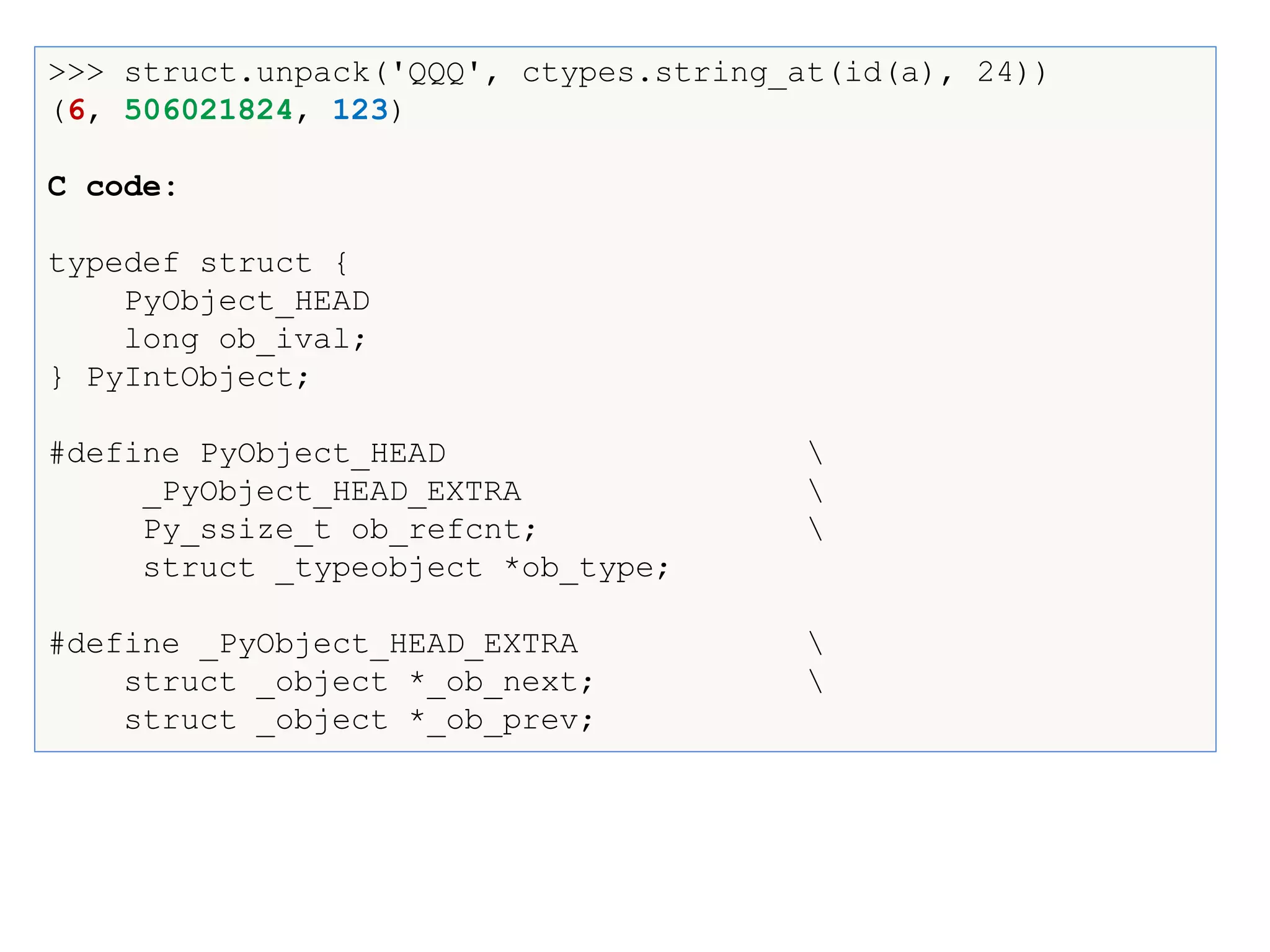 >>> struct.unpack('QQQ', ctypes.string_at(id(a), 24))
(6, 506021824, 123)
C code:
typedef struct {
PyObject_HEAD
long ob_ival;
} PyIntObject;
#define PyObject_HEAD 
_PyObject_HEAD_EXTRA 
Py_ssize_t ob_refcnt; 
struct _typeobject *ob_type;
#define _PyObject_HEAD_EXTRA 
struct _object *_ob_next; 
struct _object *_ob_prev;
 