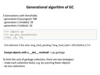 Generational algorithm of GC
3 Generations with thresholds:
- generation 0 (youngest): 700
- generation 1 (middle): 10
- generation 2 (oldest): 10
>>> import gc
>>> gc.get_threshold()
(700, 10, 10)
To limit the cost of garbage collection, there are two strategies:
- make each collection faster, e.g. by scanning fewer objects
- do less collections
Except objects with a __del__ method! -> gc.garbage
Full collection if the ratio: long_lived_pending / long_lived_total > 25% (Python 2.7+)
 