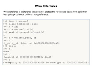 Weak References
>>> import weakref
>>> class A(object): pass
>>> a = A()
>>> b = weakref.ref(a)
>>> weakref.getweakrefcount(a)
1
>>> p = weakref.proxy(a)
>>> b()
<__main__.A object at 0x0000000001EE64A8>
>>> del a
>>> b()
None
>>> b
<weakref at 0000000001E8C408; dead>
>>> p
<weakproxy at 0000000001EAC458 to NoneType at 00000001E297348>
Weak reference is a reference that does not protect the referenced object from collection
by a garbage collector, unlike a strong reference.
 