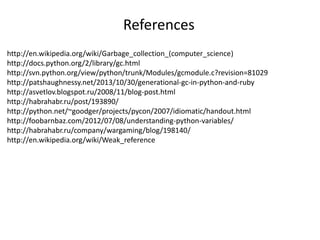 http://en.wikipedia.org/wiki/Garbage_collection_(computer_science)
http://docs.python.org/2/library/gc.html
http://svn.python.org/view/python/trunk/Modules/gcmodule.c?revision=81029
http://patshaughnessy.net/2013/10/30/generational-gc-in-python-and-ruby
http://asvetlov.blogspot.ru/2008/11/blog-post.html
http://habrahabr.ru/post/193890/
http://python.net/~goodger/projects/pycon/2007/idiomatic/handout.html
http://foobarnbaz.com/2012/07/08/understanding-python-variables/
http://habrahabr.ru/company/wargaming/blog/198140/
http://en.wikipedia.org/wiki/Weak_reference
References
 