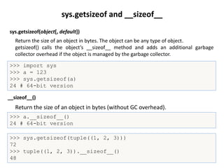 sys.getsizeof(object[, default])
>>> import sys
>>> a = 123
>>> sys.getsizeof(a)
24 # 64-bit version
Return the size of an object in bytes (without GC overhead).
__sizeof__()
>>> a.__sizeof__()
24 # 64-bit version
sys.getsizeof and __sizeof__
Return the size of an object in bytes. The object can be any type of object.
getsizeof() calls the object’s __sizeof__ method and adds an additional garbage
collector overhead if the object is managed by the garbage collector.
>>> sys.getsizeof(tuple((1, 2, 3)))
72
>>> tuple((1, 2, 3)).__sizeof__()
48
 
