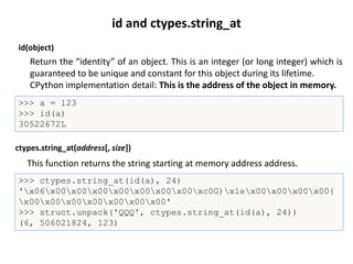id(object)
>>> a = 123
>>> id(a)
30522672L
This function returns the string starting at memory address address.
ctypes.string_at(address[, size])
>>> ctypes.string_at(id(a), 24)
'x06x00x00x00x00x00x00x00xc0G)x1ex00x00x00x00{
x00x00x00x00x00x00x00'
>>> struct.unpack('QQQ', ctypes.string_at(id(a), 24))
(6, 506021824, 123)
id and ctypes.string_at
Return the “identity” of an object. This is an integer (or long integer) which is
guaranteed to be unique and constant for this object during its lifetime.
CPython implementation detail: This is the address of the object in memory.
 