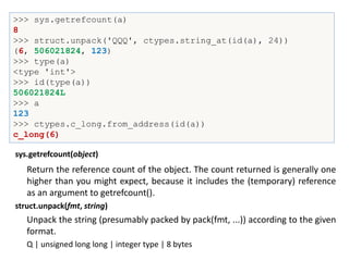 >>> sys.getrefcount(a)
8
>>> struct.unpack('QQQ', ctypes.string_at(id(a), 24))
(6, 506021824, 123)
>>> type(a)
<type 'int'>
>>> id(type(a))
506021824L
>>> a
123
>>> ctypes.c_long.from_address(id(a))
c_long(6)
Return the reference count of the object. The count returned is generally one
higher than you might expect, because it includes the (temporary) reference
as an argument to getrefcount().
sys.getrefcount(object)
Unpack the string (presumably packed by pack(fmt, ...)) according to the given
format.
struct.unpack(fmt, string)
Q | unsigned long long | integer type | 8 bytes
 