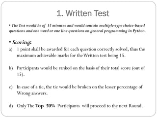 1. Written Test
• TheTest would be of 15 minutes and would contain multiple-type choice-based
questions and one word or one line questions on general programming in Python.
• Scoring:
a) 1 point shall be awarded for each question correctly solved, thus the
maximum achievable marks for theWritten test being 15.
b) Participants would be ranked on the basis of their total score (out of
15).
c) In case of a tie, the tie would be broken on the lesser percentage of
Wrong answers.
d) OnlyThe Top 50% Participants will proceed to the next Round.
 