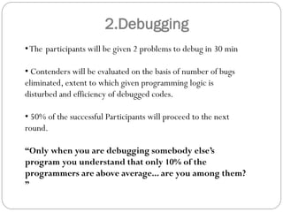 2.Debugging
•The participants will be given 2 problems to debug in 30 min
• Contenders will be evaluated on the basis of number of bugs
eliminated, extent to which given programming logic is
disturbed and efficiency of debugged codes.
• 50% of the successful Participants will proceed to the next
round.
“Only when you are debugging somebody else’s
program you understand that only 10% of the
programmers are above average... are you among them?
”
 