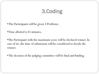 3.Coding
•The Participants will be given 3 Problems .
•Time allotted is 45 minutes.
•The Participant with the maximum score will be declared winner. In
case of tie, the time of submission will be considered to decide the
winner.
•The decision of the judging committee will be final and binding.
 