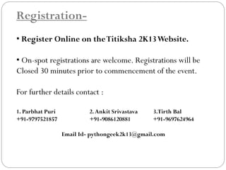 Registration-
• Register Online on theTitiksha 2K13Website.
• On-spot registrations are welcome. Registrations will be
Closed 30 minutes prior to commencement of the event.
For further details contact :
1. Parbhat Puri 2.Ankit Srivastava 3.Tirth Bal
+91-9797521857 +91-9086120881 +91-9697624964
Email Id- pythongeek2k13@gmail.com
 