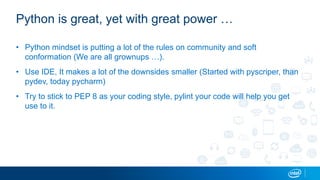 Python is great, yet with great power …
• Python mindset is putting a lot of the rules on community and soft
conformation (We are all grownups …).
• Use IDE, It makes a lot of the downsides smaller (Started with pyscriper, than
pydev, today pycharm)
• Try to stick to PEP 8 as your coding style, pylint your code will help you get
use to it.
 