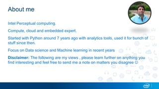 About me
Intel Perceptual computing.
Compute, cloud and embedded expert.
Started with Python around 7 years ago with analytics tools, used it for bunch of
stuff since then.
Focus on Data science and Machine learning in recent years
Disclaimer: The following are my views , please learn further on anything you
find interesting and feel free to send me a note on matters you disagree 
 