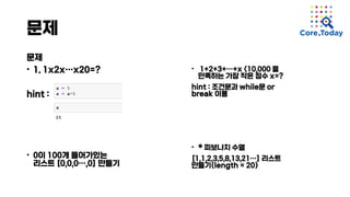 문제
문제
• 1. 1x2x…x20=?
hint :
• 0이 100개 들어가있는
리스트 [0,0,0…,0] 만들기
• 1+2+3+…+x <10,000 을
만족하는 가장 작은 정수 x=?
hint : 조건문과 while문 or
break 이용
• * 피보나치 수열
[1,1,2,3,5,8,13,21…] 리스트
만들기(length = 20)
 