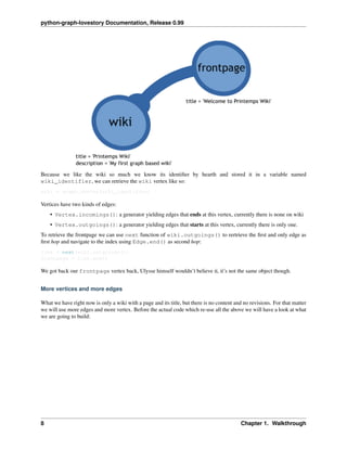 python-graph-lovestory Documentation, Release 0.99
Because we like the wiki so much we know its identiﬁer by hearth and stored it in a variable named
wiki_identifier, we can retrieve the wiki vertex like so:
wiki = graph.vertex(wiki_identifier)
Vertices have two kinds of edges:
• Vertex.incomings(): a generator yielding edges that ends at this vertex, currently there is none on wiki
• Vertex.outgoings(): a generator yielding edges that starts at this vertex, currently there is only one.
To retrieve the frontpage we can use next function of wiki.outgoings() to rertrieve the ﬁrst and only edge as
ﬁrst hop and navigate to the index using Edge.end() as second hop:
link = next(wiki.outgoings())
frontpage = link.end()
We got back our frontpage vertex back, Ulysse himself wouldn’t believe it, it’s not the same object though.
More vertices and more edges
What we have right now is only a wiki with a page and its title, but there is no content and no revisions. For that matter
we will use more edges and more vertex. Before the actual code which re-use all the above we will have a look at what
we are going to build:
8 Chapter 1. Walkthrough
 