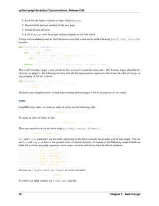 python-graph-lovestory Documentation, Release 0.99
1. Look for the highest revision in edges linked to page
2. Increment the revision number for the new page
3. Create the new revision
4. Link it to page with the proper revision property on the link vertex
A basic wiki would only need to fetch the last revision that’s what we do in the following fetch_last_revision
function:
def fetch_last_revision(graph, page):
max_revision = None
for link in page.outgoings()
new_revision = max(link[’revision’], max_revision)
if new_revision != max_revision:
max_revision = link.end()
return max_revision # if it returns None, the page is empty
That is all! Creating a page is very similar to this, so I won’t repeat the same code... Oh! I almost forgot about the list
of strings as property, the following function will add the tags passed as arguments which must be a list of strings, as
tags property of the last revision:
def add_tags(graph, page, *tags):
rev = fetch_last_revision(graph, page)
rev[’tags’] = tags
The basics are straightforward. Getting links working between pages is left as an exercices to the reader.
Index
GraphDBs have index, to create an index of vertex use the following code:
pages = graph.index.create(’pages’, graph.VERTEX)
To create an index of edges do this:
revisions = graph.index.create(’revisions’, graph.EDGE)
Then you can put vertex in an index using put(key, value, element):
pages.put(’page’, ’page’, page)
key and value parameters are not really interesting in the above example but an index can be that simple. You can
use key and value to have a ﬁne-grained index of related elements, for instances, the following snipped builds an
index for revisions, properly separating minor, major revisions and sorting them by date of revisions:
revisions.put(’all’, ’today’, r2)
revisions.put(’all’, ’yesterday’, r1)
revisions.put(’all’, ’before’, r0)
revisions.put(’minor’, ’today’, r2)
revisions.put(’major’, ’yesterday’, r1)
revisions.put(’all’, ’before’, r0)
You can use Graph.index.get(name) to retrieve an index:
index = graph.index.get(’pages’)
To retrieve an index content, use Index.get, like this:
10 Chapter 1. Walkthrough
 