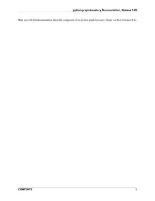 python-graph-lovestory Documentation, Release 0.99
Here you will ﬁnd documentation about the component of my python graph lovestory, I hope you like it because I do.
CONTENTS 1
 