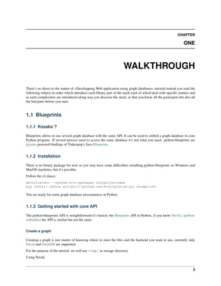 CHAPTER
ONE
WALKTHROUGH
There’s no direct to the matter of «Developping Web application using graph databases» tutorial instead you read the
following subject in order which introduce each library part of the stack each of which deal with speciﬁc matters and
as such complexities are introduced along way you discover the stack, so that you know all the good parts but also all
the bad parts before you start.
1.1 Blueprints
1.1.1 Kesako ?
Blueprints allows to use several graph database with the same API. It can be used to embed a graph database in your
Python program. If several process need to access the same database it’s not what you need. python-blueprints are
pyjnius powered bindings of Tinkerpop’s Java Blueprints.
1.1.2 Installation
There is no binary package for now so you may have some difﬁculties installing python-blueprints on Windows and
MacOS machines, but it’s possible.
Follow the cli dance:
mkvirtualenv --system-site-packages coolprojectname
pip install cython git+git://github.com/kivy/pyjnius.git blueprints
You are ready for some graph database awesomeness in Python.
1.1.3 Getting started with core API
The python-blueprints API is straightforward it’s basicly the Blueprints API in Python, if you know Neo4j’s python-
embedded the API is similar but not the same.
Create a graph
Creating a graph is just matter of knowing where to store the ﬁles and the backend you want to use, currently only
Neo4j and OrienDB are supported.
For the purpose of the tutorial, we will use /tmp/ as storage directory.
Using Neo4j:
3
 