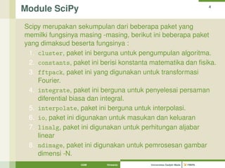 Module SciPy 4 
Scipy merupakan sekumpulan dari beberapa paket yang 
memilki fungsinya masing -masing, berikut ini beberapa paket 
yang dimaksud beserta fungsinya : 
1. cluster, paket ini berguna untuk pengumpulan algoritma. 
2. constants, paket ini berisi konstanta matematika dan fisika. 
3. fftpack, paket ini yang digunakan untuk transformasi 
Fourier. 
4. integrate, paket ini berguna untuk penyelesai persaman 
diferential biasa dan integral. 
5. interpolate, paket ini berguna untuk interpolasi. 
6. io, paket ini digunakan untuk masukan dan keluaran 
7. linalg, paket ini digunakan untuk perhitungan aljabar 
linear 
8. ndimage, paket ini digunakan untuk pemrosesan gambar 
dimensi -N. 
UGM Hirwanto Universitas Gadjah Mada FMIPA 
 