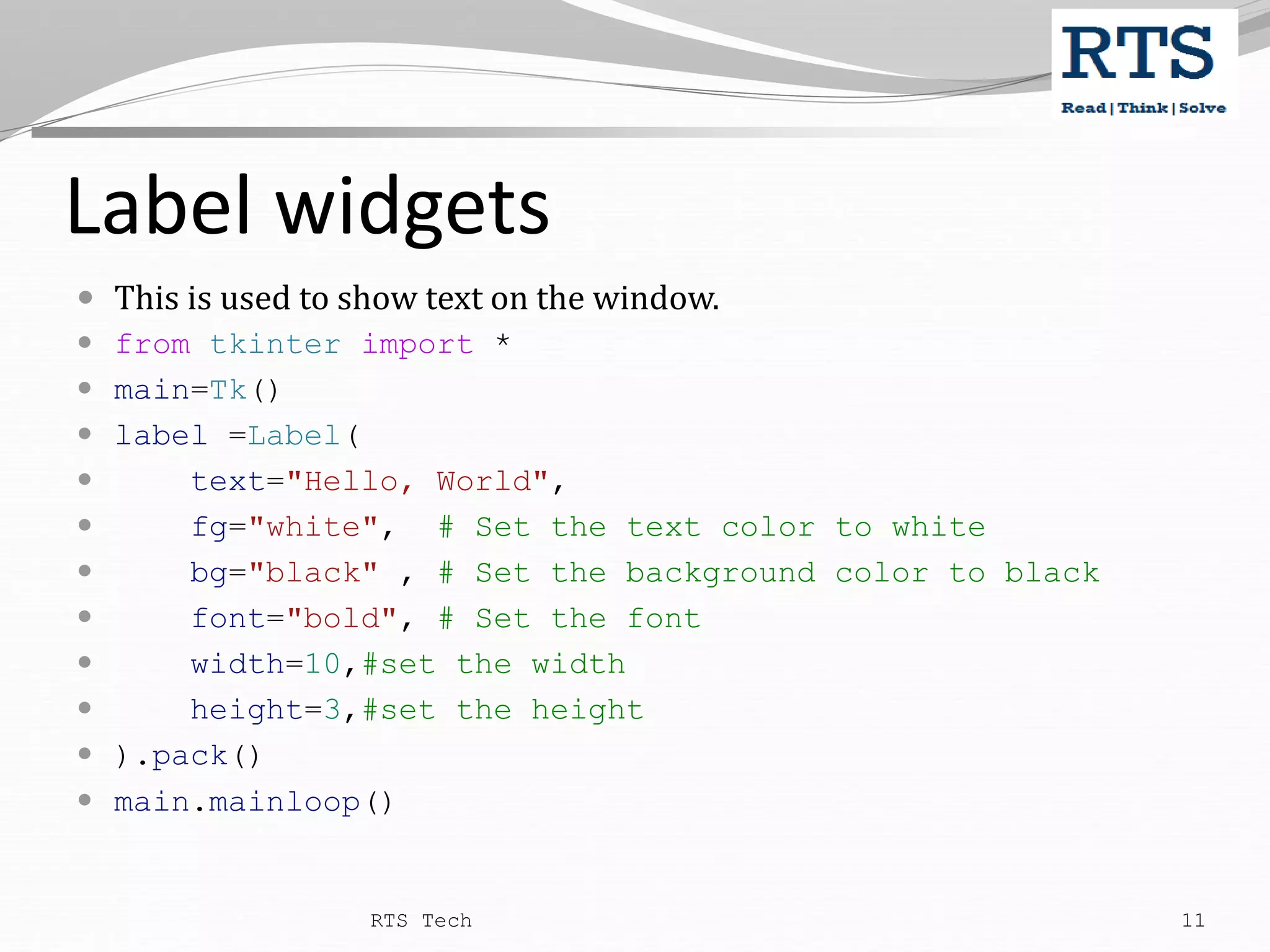Label widgets  This is used to show text on the window.  from tkinter import *  main=Tk()  label =Label(  text="Hello, World",  fg="white", # Set the text color to white  bg="black" , # Set the background color to black  font="bold", # Set the font  width=10,#set the width  height=3,#set the height  ).pack()  main.mainloop() RTS Tech 11 