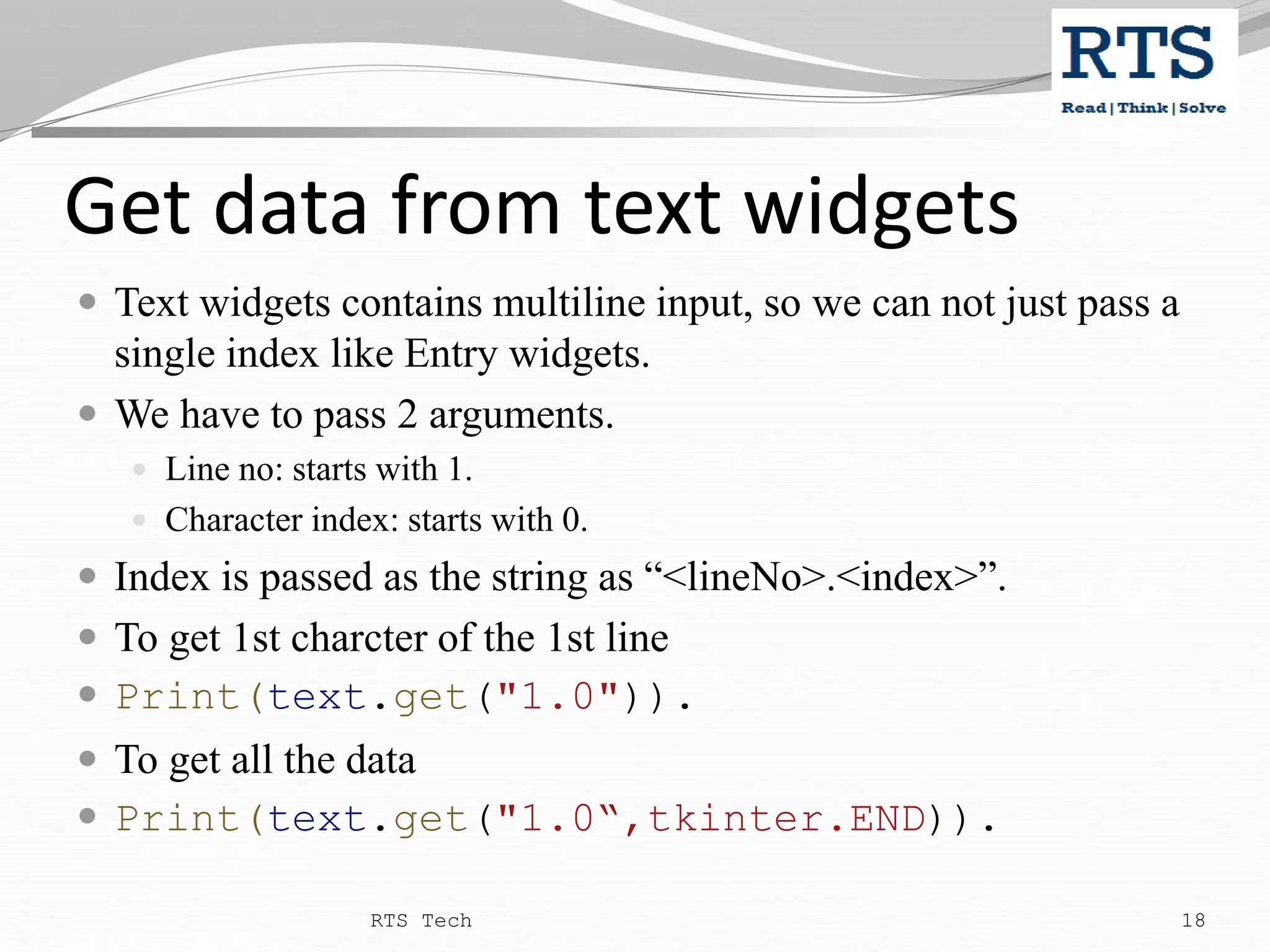 Get data from text widgets  Text widgets contains multiline input, so we can not just pass a single index like Entry widgets.  We have to pass 2 arguments.  Line no: starts with 1.  Character index: starts with 0.  Index is passed as the string as “<lineNo>.<index>”.  To get 1st charcter of the 1st line  Print(text.get("1.0")).  To get all the data  Print(text.get("1.0“,tkinter.END)). RTS Tech 18 