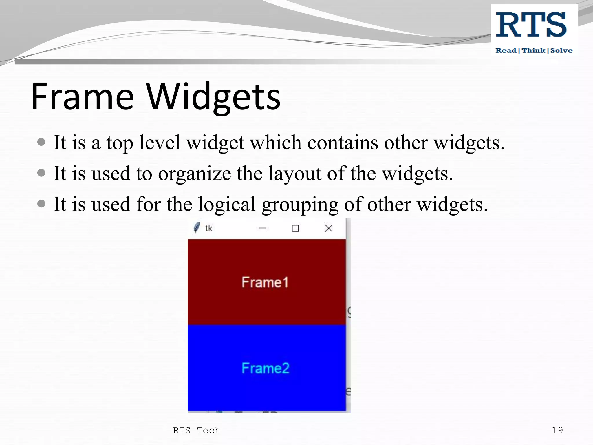 Frame Widgets  It is a top level widget which contains other widgets.  It is used to organize the layout of the widgets.  It is used for the logical grouping of other widgets. RTS Tech 19 