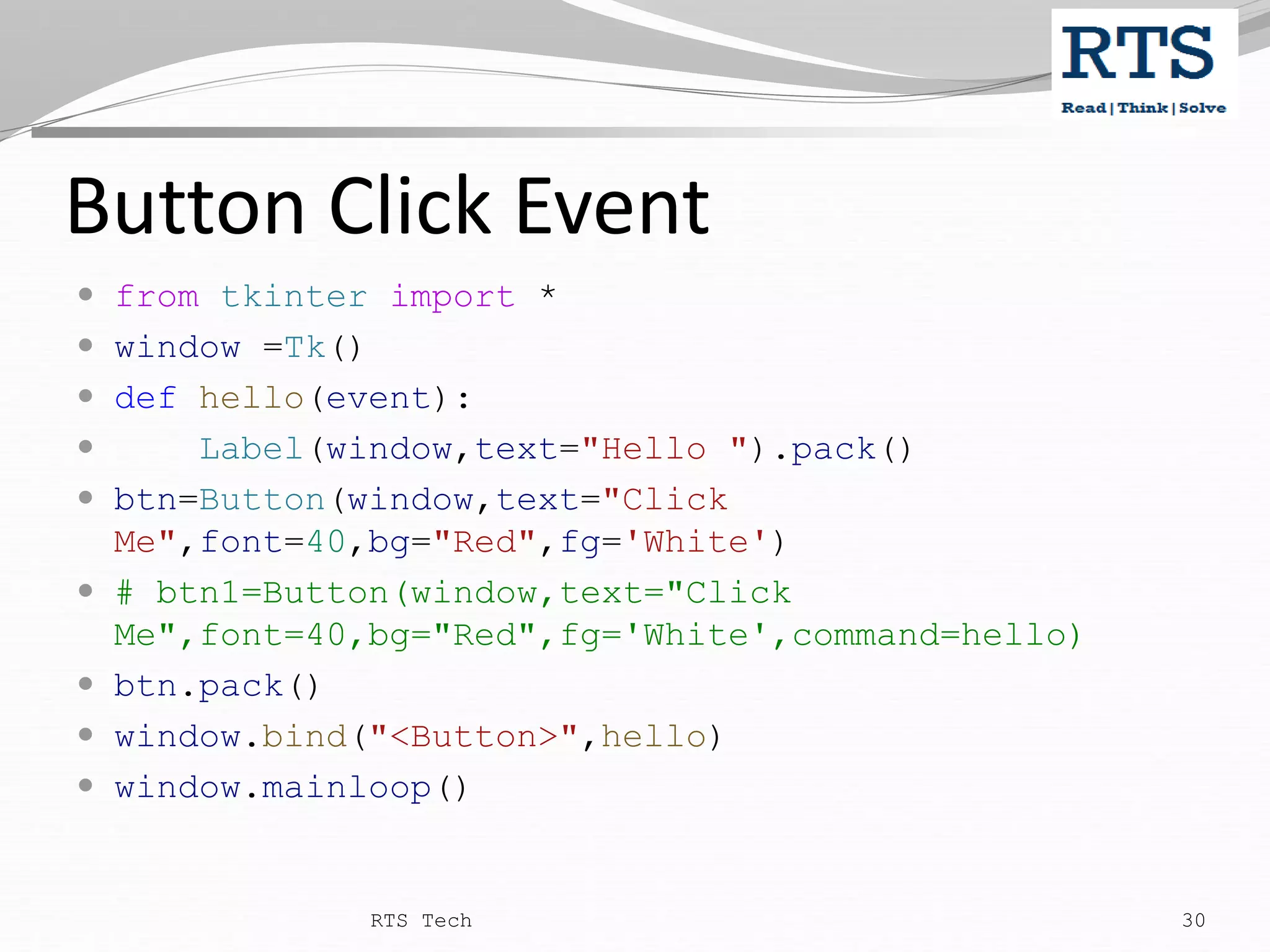 Button Click Event  from tkinter import *  window =Tk()  def hello(event):  Label(window,text="Hello ").pack()  btn=Button(window,text="Click Me",font=40,bg="Red",fg='White')  # btn1=Button(window,text="Click Me",font=40,bg="Red",fg='White',command=hello)  btn.pack()  window.bind("<Button>",hello)  window.mainloop() RTS Tech 30 
