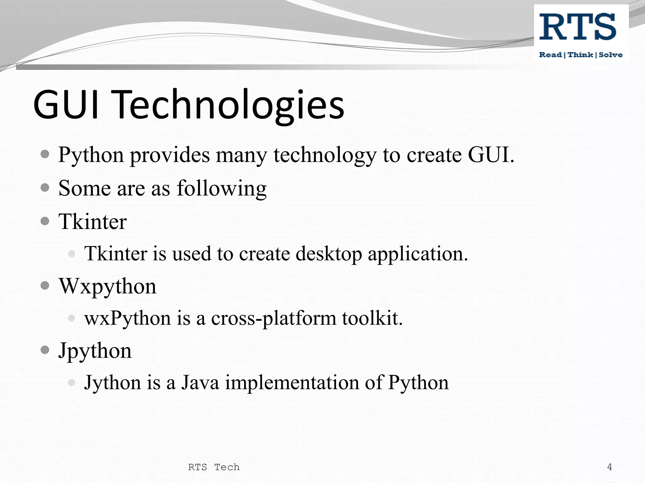 GUI Technologies  Python provides many technology to create GUI.  Some are as following  Tkinter  Tkinter is used to create desktop application.  Wxpython  wxPython is a cross-platform toolkit.  Jpython  Jython is a Java implementation of Python RTS Tech 4 