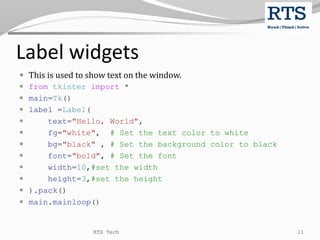 Label widgets
 This is used to show text on the window.
 from tkinter import *
 main=Tk()
 label =Label(
 text="Hello, World",
 fg="white", # Set the text color to white
 bg="black" , # Set the background color to black
 font="bold", # Set the font
 width=10,#set the width
 height=3,#set the height
 ).pack()
 main.mainloop()
RTS Tech 11
 