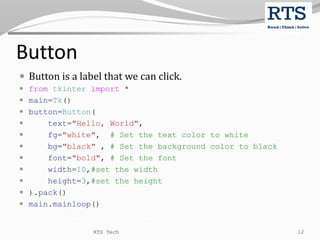 Button
 Button is a label that we can click.
 from tkinter import *
 main=Tk()
 button=Button(
 text="Hello, World",
 fg="white", # Set the text color to white
 bg="black" , # Set the background color to black
 font="bold", # Set the font
 width=10,#set the width
 height=3,#set the height
 ).pack()
 main.mainloop()
RTS Tech 12
 