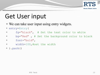 Get User input
 We can take user input using entry widgets.
 entry=Entry(
 fg="black", # Set the text color to white
 bg="Red" , # Set the background color to black
 font="bold",
 width=100,#set the width
 ).pack()
RTS Tech 13
 