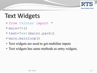 Text Widgets
 from tkinter import *
 main=Tk()
 text=Text(main).pack()
 main.mainloop()
 Text widgets are used to get multiline inputs
 Text widgets has same methods as entry widgets.
RTS Tech 16
 