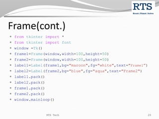 Frame(cont.)
 from tkinter import *
 from tkinter import font
 window =Tk()
 frame1=Frame(window,width=100,height=50)
 frame2=Frame(window,width=100,height=50)
 label1=Label(frame1,bg="maroon",fg="white",text="Frame1”)
 label2=Label(frame2,bg="blue",fg="aqua",text="Frame2")
 label1.pack()
 label2.pack()
 frame1.pack()
 frame2.pack()
 window.mainloop()
RTS Tech 20
 