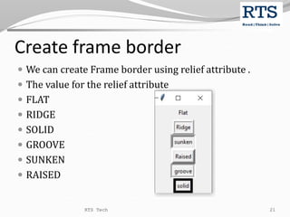 Create frame border
 We can create Frame border using relief attribute .
 The value for the relief attribute
 FLAT
 RIDGE
 SOLID
 GROOVE
 SUNKEN
 RAISED
RTS Tech 21
 